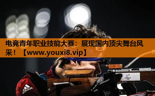 电竞青年职业技能大赛：展现国内顶尖舞台风采！